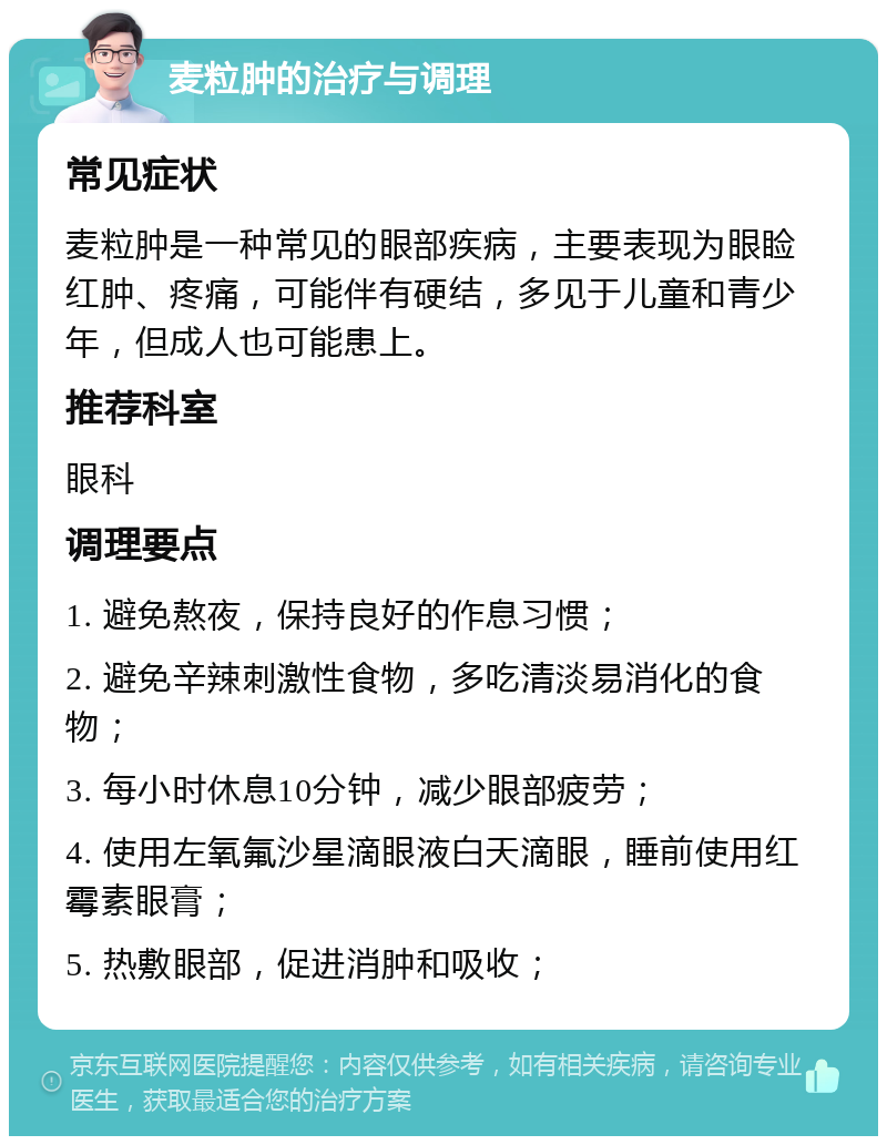 麦粒肿的治疗与调理 常见症状 麦粒肿是一种常见的眼部疾病，主要表现为眼睑红肿、疼痛，可能伴有硬结，多见于儿童和青少年，但成人也可能患上。 推荐科室 眼科 调理要点 1. 避免熬夜，保持良好的作息习惯； 2. 避免辛辣刺激性食物，多吃清淡易消化的食物； 3. 每小时休息10分钟，减少眼部疲劳； 4. 使用左氧氟沙星滴眼液白天滴眼，睡前使用红霉素眼膏； 5. 热敷眼部，促进消肿和吸收；