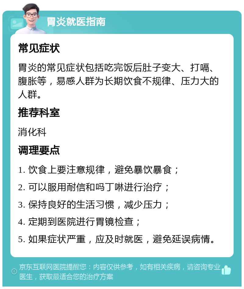 胃炎就医指南 常见症状 胃炎的常见症状包括吃完饭后肚子变大、打嗝、腹胀等，易感人群为长期饮食不规律、压力大的人群。 推荐科室 消化科 调理要点 1. 饮食上要注意规律，避免暴饮暴食； 2. 可以服用耐信和吗丁啉进行治疗； 3. 保持良好的生活习惯，减少压力； 4. 定期到医院进行胃镜检查； 5. 如果症状严重，应及时就医，避免延误病情。