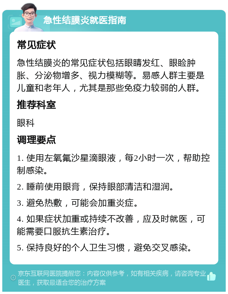 急性结膜炎就医指南 常见症状 急性结膜炎的常见症状包括眼睛发红、眼睑肿胀、分泌物增多、视力模糊等。易感人群主要是儿童和老年人，尤其是那些免疫力较弱的人群。 推荐科室 眼科 调理要点 1. 使用左氧氟沙星滴眼液，每2小时一次，帮助控制感染。 2. 睡前使用眼膏，保持眼部清洁和湿润。 3. 避免热敷，可能会加重炎症。 4. 如果症状加重或持续不改善，应及时就医，可能需要口服抗生素治疗。 5. 保持良好的个人卫生习惯，避免交叉感染。