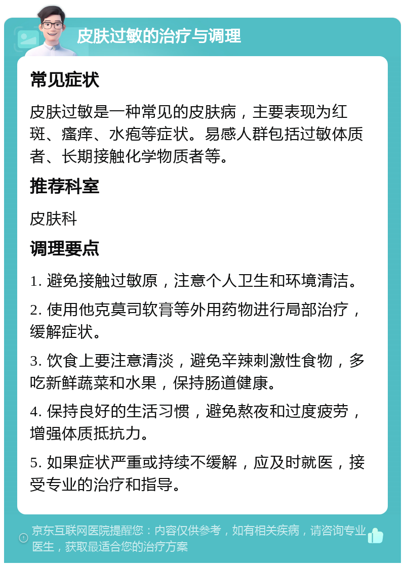 皮肤过敏的治疗与调理 常见症状 皮肤过敏是一种常见的皮肤病，主要表现为红斑、瘙痒、水疱等症状。易感人群包括过敏体质者、长期接触化学物质者等。 推荐科室 皮肤科 调理要点 1. 避免接触过敏原，注意个人卫生和环境清洁。 2. 使用他克莫司软膏等外用药物进行局部治疗，缓解症状。 3. 饮食上要注意清淡，避免辛辣刺激性食物，多吃新鲜蔬菜和水果，保持肠道健康。 4. 保持良好的生活习惯，避免熬夜和过度疲劳，增强体质抵抗力。 5. 如果症状严重或持续不缓解，应及时就医，接受专业的治疗和指导。