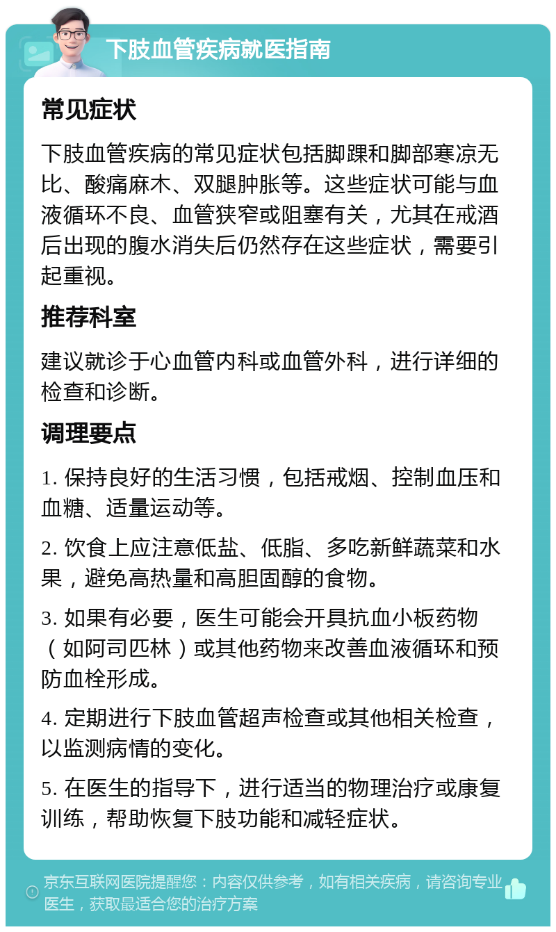 下肢血管疾病就医指南 常见症状 下肢血管疾病的常见症状包括脚踝和脚部寒凉无比、酸痛麻木、双腿肿胀等。这些症状可能与血液循环不良、血管狭窄或阻塞有关，尤其在戒酒后出现的腹水消失后仍然存在这些症状，需要引起重视。 推荐科室 建议就诊于心血管内科或血管外科，进行详细的检查和诊断。 调理要点 1. 保持良好的生活习惯，包括戒烟、控制血压和血糖、适量运动等。 2. 饮食上应注意低盐、低脂、多吃新鲜蔬菜和水果，避免高热量和高胆固醇的食物。 3. 如果有必要，医生可能会开具抗血小板药物（如阿司匹林）或其他药物来改善血液循环和预防血栓形成。 4. 定期进行下肢血管超声检查或其他相关检查，以监测病情的变化。 5. 在医生的指导下，进行适当的物理治疗或康复训练，帮助恢复下肢功能和减轻症状。