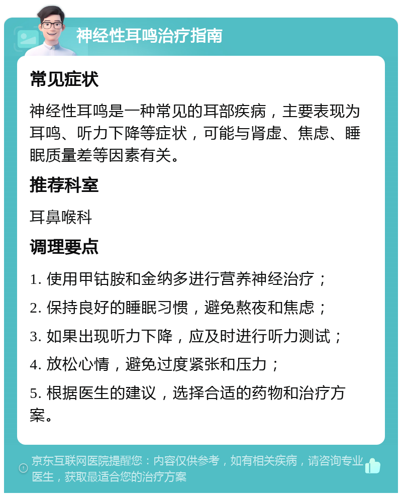 神经性耳鸣治疗指南 常见症状 神经性耳鸣是一种常见的耳部疾病，主要表现为耳鸣、听力下降等症状，可能与肾虚、焦虑、睡眠质量差等因素有关。 推荐科室 耳鼻喉科 调理要点 1. 使用甲钴胺和金纳多进行营养神经治疗； 2. 保持良好的睡眠习惯，避免熬夜和焦虑； 3. 如果出现听力下降，应及时进行听力测试； 4. 放松心情，避免过度紧张和压力； 5. 根据医生的建议，选择合适的药物和治疗方案。