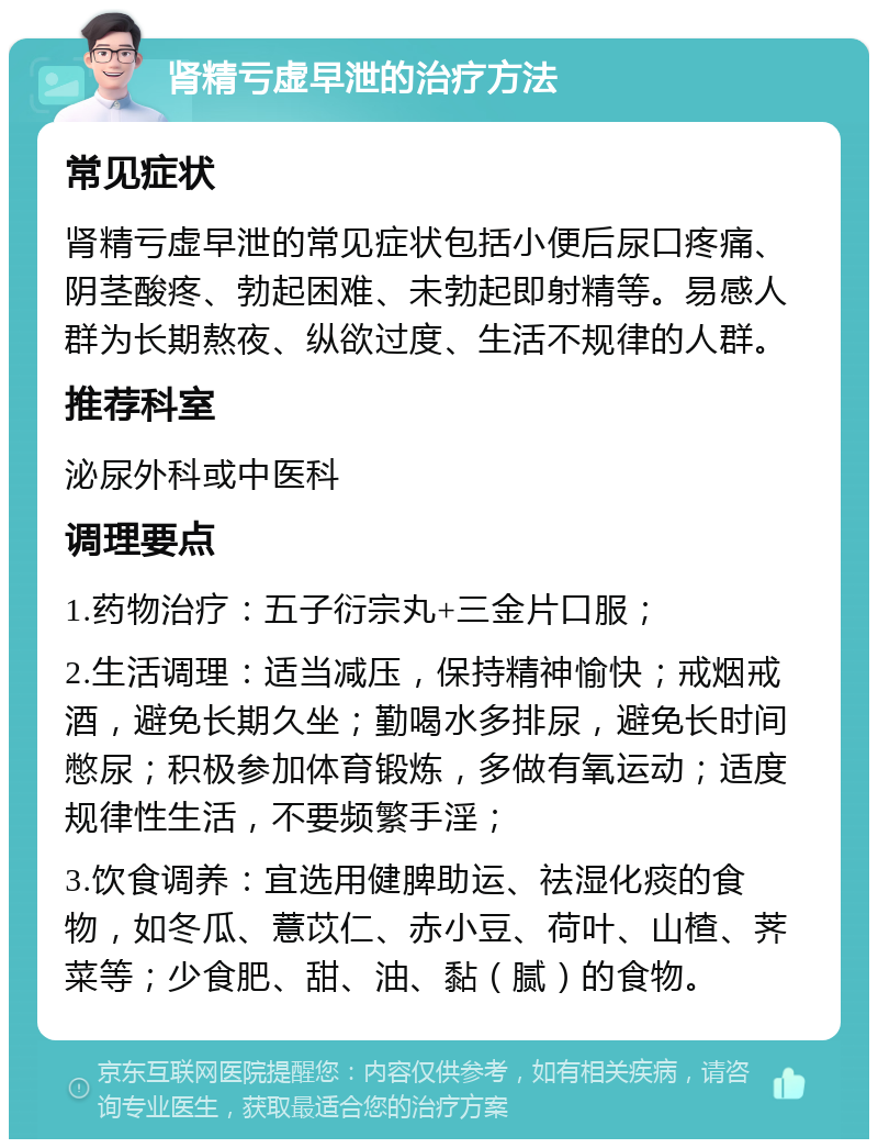 肾精亏虚早泄的治疗方法 常见症状 肾精亏虚早泄的常见症状包括小便后尿口疼痛、阴茎酸疼、勃起困难、未勃起即射精等。易感人群为长期熬夜、纵欲过度、生活不规律的人群。 推荐科室 泌尿外科或中医科 调理要点 1.药物治疗：五子衍宗丸+三金片口服； 2.生活调理：适当减压，保持精神愉快；戒烟戒酒，避免长期久坐；勤喝水多排尿，避免长时间憋尿；积极参加体育锻炼，多做有氧运动；适度规律性生活，不要频繁手淫； 3.饮食调养：宜选用健脾助运、祛湿化痰的食物，如冬瓜、薏苡仁、赤小豆、荷叶、山楂、荠菜等；少食肥、甜、油、黏（腻）的食物。