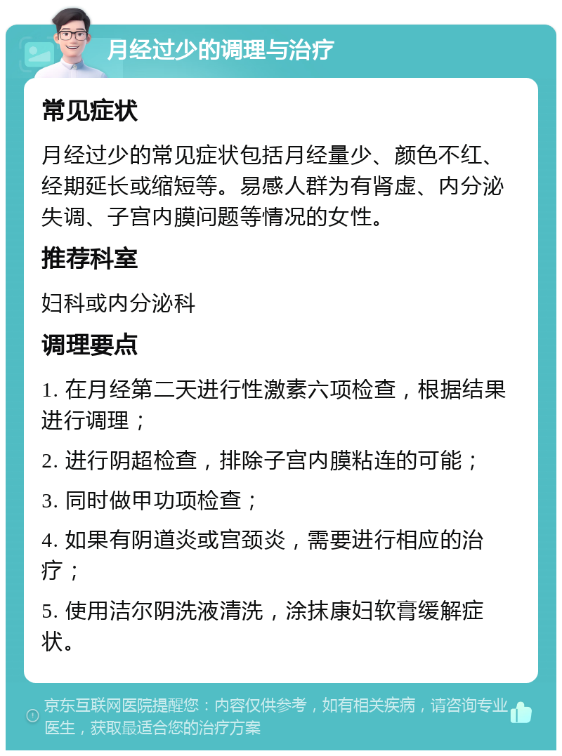 月经过少的调理与治疗 常见症状 月经过少的常见症状包括月经量少、颜色不红、经期延长或缩短等。易感人群为有肾虚、内分泌失调、子宫内膜问题等情况的女性。 推荐科室 妇科或内分泌科 调理要点 1. 在月经第二天进行性激素六项检查，根据结果进行调理； 2. 进行阴超检查，排除子宫内膜粘连的可能； 3. 同时做甲功项检查； 4. 如果有阴道炎或宫颈炎，需要进行相应的治疗； 5. 使用洁尔阴洗液清洗，涂抹康妇软膏缓解症状。