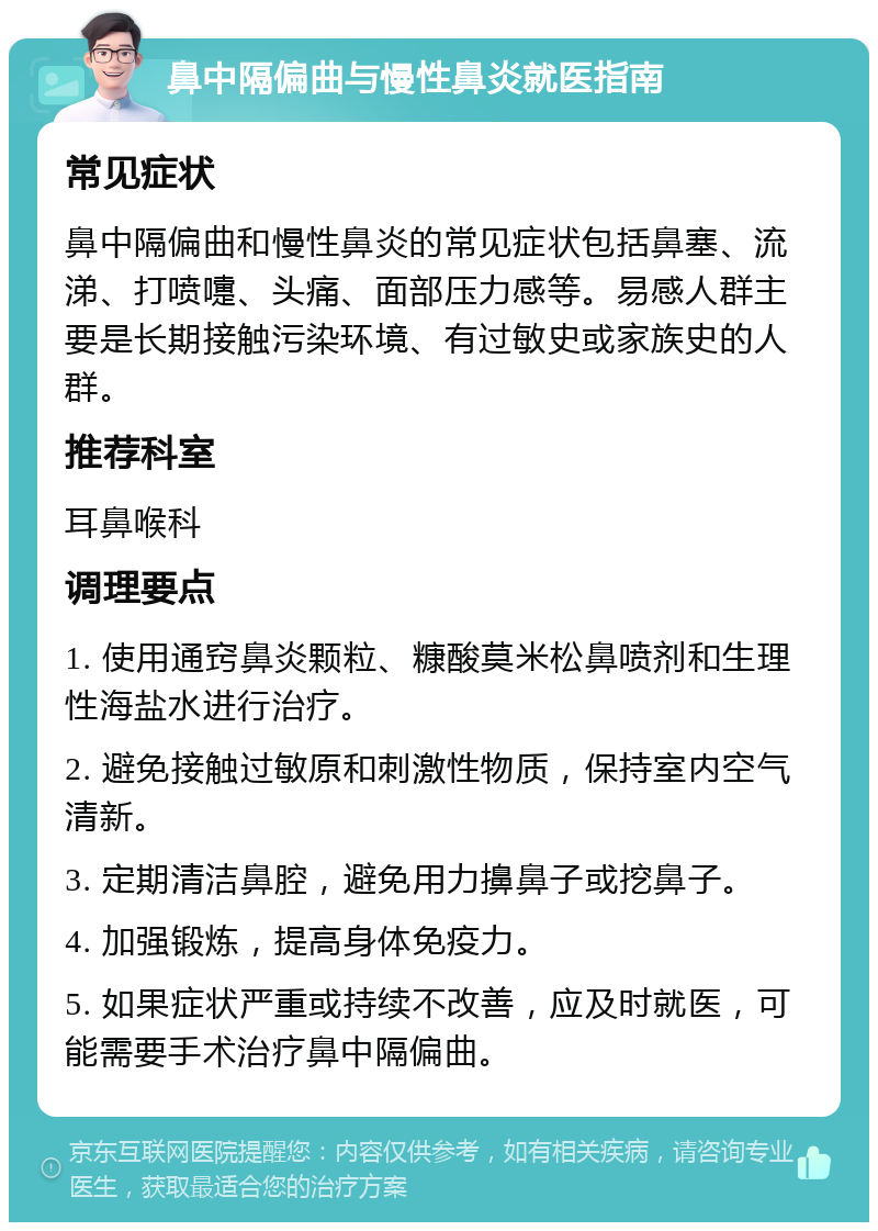 鼻中隔偏曲与慢性鼻炎就医指南 常见症状 鼻中隔偏曲和慢性鼻炎的常见症状包括鼻塞、流涕、打喷嚏、头痛、面部压力感等。易感人群主要是长期接触污染环境、有过敏史或家族史的人群。 推荐科室 耳鼻喉科 调理要点 1. 使用通窍鼻炎颗粒、糠酸莫米松鼻喷剂和生理性海盐水进行治疗。 2. 避免接触过敏原和刺激性物质，保持室内空气清新。 3. 定期清洁鼻腔，避免用力擤鼻子或挖鼻子。 4. 加强锻炼，提高身体免疫力。 5. 如果症状严重或持续不改善，应及时就医，可能需要手术治疗鼻中隔偏曲。