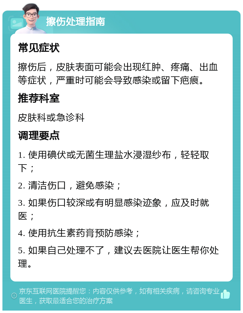 擦伤处理指南 常见症状 擦伤后，皮肤表面可能会出现红肿、疼痛、出血等症状，严重时可能会导致感染或留下疤痕。 推荐科室 皮肤科或急诊科 调理要点 1. 使用碘伏或无菌生理盐水浸湿纱布，轻轻取下； 2. 清洁伤口，避免感染； 3. 如果伤口较深或有明显感染迹象，应及时就医； 4. 使用抗生素药膏预防感染； 5. 如果自己处理不了，建议去医院让医生帮你处理。