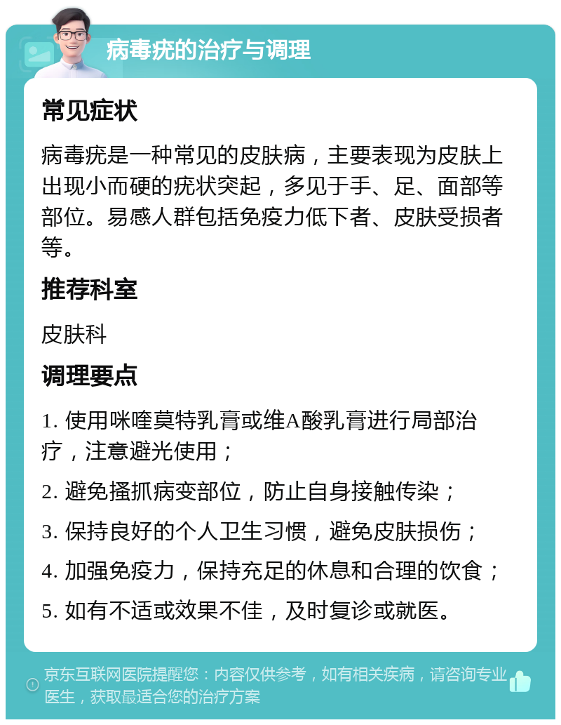 病毒疣的治疗与调理 常见症状 病毒疣是一种常见的皮肤病，主要表现为皮肤上出现小而硬的疣状突起，多见于手、足、面部等部位。易感人群包括免疫力低下者、皮肤受损者等。 推荐科室 皮肤科 调理要点 1. 使用咪喹莫特乳膏或维A酸乳膏进行局部治疗，注意避光使用； 2. 避免搔抓病变部位，防止自身接触传染； 3. 保持良好的个人卫生习惯，避免皮肤损伤； 4. 加强免疫力，保持充足的休息和合理的饮食； 5. 如有不适或效果不佳，及时复诊或就医。