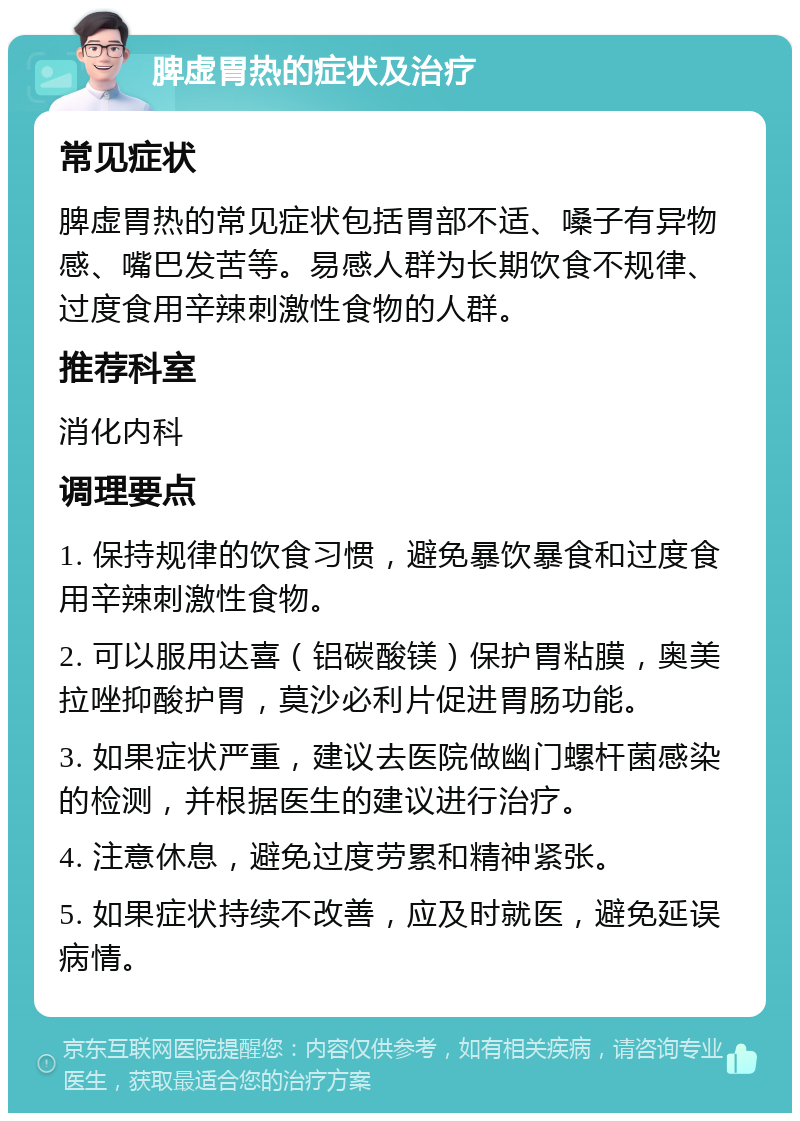 脾虚胃热的症状及治疗 常见症状 脾虚胃热的常见症状包括胃部不适、嗓子有异物感、嘴巴发苦等。易感人群为长期饮食不规律、过度食用辛辣刺激性食物的人群。 推荐科室 消化内科 调理要点 1. 保持规律的饮食习惯，避免暴饮暴食和过度食用辛辣刺激性食物。 2. 可以服用达喜（铝碳酸镁）保护胃粘膜，奥美拉唑抑酸护胃，莫沙必利片促进胃肠功能。 3. 如果症状严重，建议去医院做幽门螺杆菌感染的检测，并根据医生的建议进行治疗。 4. 注意休息，避免过度劳累和精神紧张。 5. 如果症状持续不改善，应及时就医，避免延误病情。