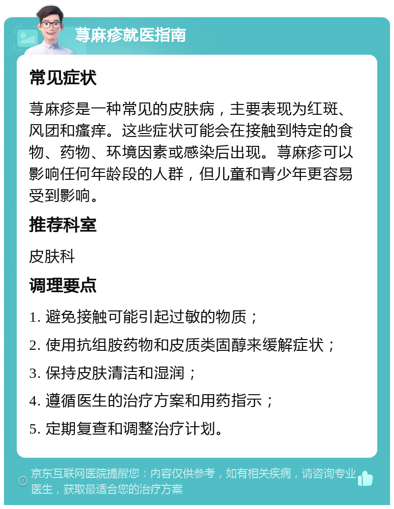 荨麻疹就医指南 常见症状 荨麻疹是一种常见的皮肤病，主要表现为红斑、风团和瘙痒。这些症状可能会在接触到特定的食物、药物、环境因素或感染后出现。荨麻疹可以影响任何年龄段的人群，但儿童和青少年更容易受到影响。 推荐科室 皮肤科 调理要点 1. 避免接触可能引起过敏的物质； 2. 使用抗组胺药物和皮质类固醇来缓解症状； 3. 保持皮肤清洁和湿润； 4. 遵循医生的治疗方案和用药指示； 5. 定期复查和调整治疗计划。