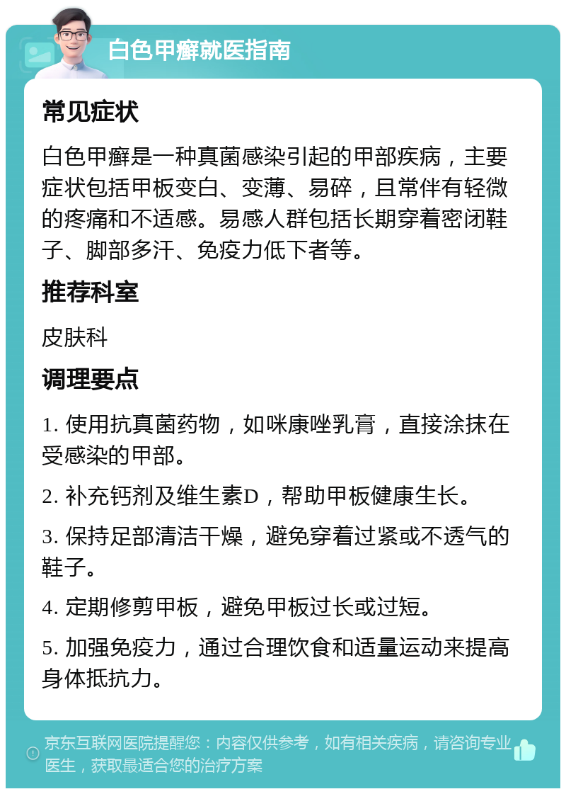 白色甲癣就医指南 常见症状 白色甲癣是一种真菌感染引起的甲部疾病，主要症状包括甲板变白、变薄、易碎，且常伴有轻微的疼痛和不适感。易感人群包括长期穿着密闭鞋子、脚部多汗、免疫力低下者等。 推荐科室 皮肤科 调理要点 1. 使用抗真菌药物，如咪康唑乳膏，直接涂抹在受感染的甲部。 2. 补充钙剂及维生素D，帮助甲板健康生长。 3. 保持足部清洁干燥，避免穿着过紧或不透气的鞋子。 4. 定期修剪甲板，避免甲板过长或过短。 5. 加强免疫力，通过合理饮食和适量运动来提高身体抵抗力。