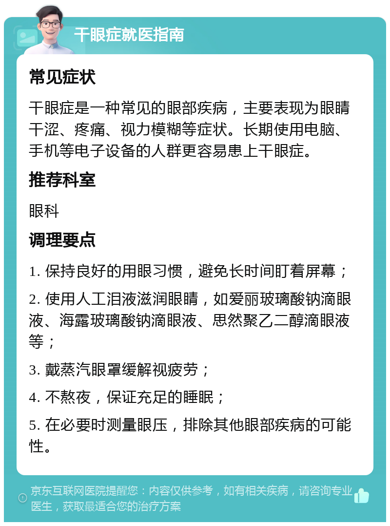 干眼症就医指南 常见症状 干眼症是一种常见的眼部疾病，主要表现为眼睛干涩、疼痛、视力模糊等症状。长期使用电脑、手机等电子设备的人群更容易患上干眼症。 推荐科室 眼科 调理要点 1. 保持良好的用眼习惯，避免长时间盯着屏幕； 2. 使用人工泪液滋润眼睛，如爱丽玻璃酸钠滴眼液、海露玻璃酸钠滴眼液、思然聚乙二醇滴眼液等； 3. 戴蒸汽眼罩缓解视疲劳； 4. 不熬夜，保证充足的睡眠； 5. 在必要时测量眼压，排除其他眼部疾病的可能性。