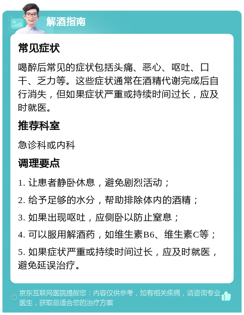 解酒指南 常见症状 喝醉后常见的症状包括头痛、恶心、呕吐、口干、乏力等。这些症状通常在酒精代谢完成后自行消失，但如果症状严重或持续时间过长，应及时就医。 推荐科室 急诊科或内科 调理要点 1. 让患者静卧休息，避免剧烈活动； 2. 给予足够的水分，帮助排除体内的酒精； 3. 如果出现呕吐，应侧卧以防止窒息； 4. 可以服用解酒药，如维生素B6、维生素C等； 5. 如果症状严重或持续时间过长，应及时就医，避免延误治疗。