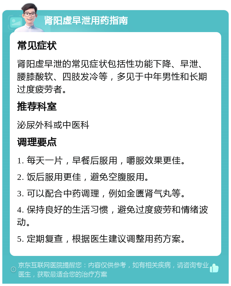 肾阳虚早泄用药指南 常见症状 肾阳虚早泄的常见症状包括性功能下降、早泄、腰膝酸软、四肢发冷等，多见于中年男性和长期过度疲劳者。 推荐科室 泌尿外科或中医科 调理要点 1. 每天一片，早餐后服用，嚼服效果更佳。 2. 饭后服用更佳，避免空腹服用。 3. 可以配合中药调理，例如金匮肾气丸等。 4. 保持良好的生活习惯，避免过度疲劳和情绪波动。 5. 定期复查，根据医生建议调整用药方案。