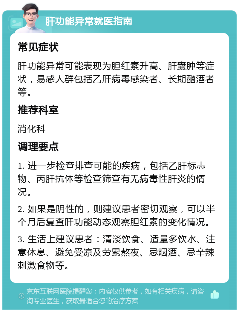 肝功能异常就医指南 常见症状 肝功能异常可能表现为胆红素升高、肝囊肿等症状，易感人群包括乙肝病毒感染者、长期酗酒者等。 推荐科室 消化科 调理要点 1. 进一步检查排查可能的疾病，包括乙肝标志物、丙肝抗体等检查筛查有无病毒性肝炎的情况。 2. 如果是阴性的，则建议患者密切观察，可以半个月后复查肝功能动态观察胆红素的变化情况。 3. 生活上建议患者：清淡饮食、适量多饮水、注意休息、避免受凉及劳累熬夜、忌烟酒、忌辛辣刺激食物等。