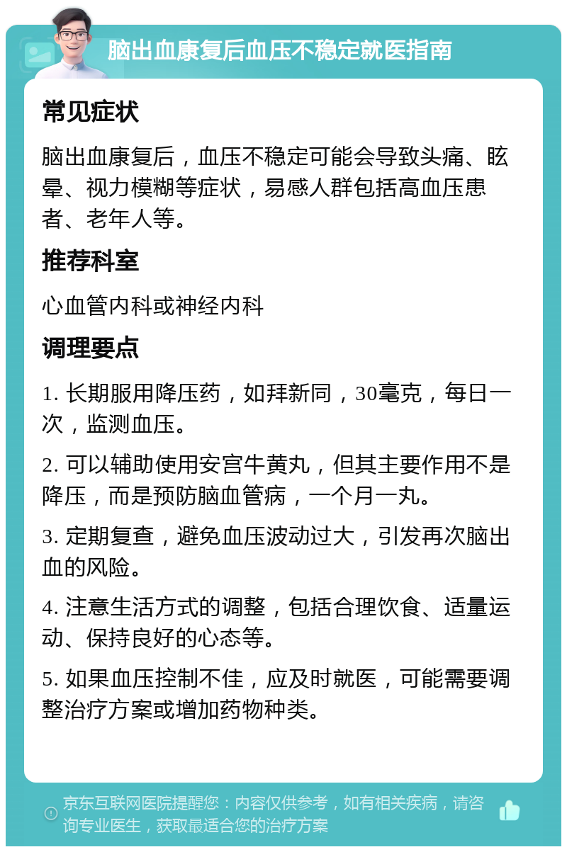 脑出血康复后血压不稳定就医指南 常见症状 脑出血康复后，血压不稳定可能会导致头痛、眩晕、视力模糊等症状，易感人群包括高血压患者、老年人等。 推荐科室 心血管内科或神经内科 调理要点 1. 长期服用降压药，如拜新同，30毫克，每日一次，监测血压。 2. 可以辅助使用安宫牛黄丸，但其主要作用不是降压，而是预防脑血管病，一个月一丸。 3. 定期复查，避免血压波动过大，引发再次脑出血的风险。 4. 注意生活方式的调整，包括合理饮食、适量运动、保持良好的心态等。 5. 如果血压控制不佳，应及时就医，可能需要调整治疗方案或增加药物种类。