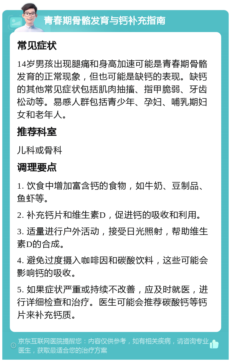 青春期骨骼发育与钙补充指南 常见症状 14岁男孩出现腿痛和身高加速可能是青春期骨骼发育的正常现象，但也可能是缺钙的表现。缺钙的其他常见症状包括肌肉抽搐、指甲脆弱、牙齿松动等。易感人群包括青少年、孕妇、哺乳期妇女和老年人。 推荐科室 儿科或骨科 调理要点 1. 饮食中增加富含钙的食物，如牛奶、豆制品、鱼虾等。 2. 补充钙片和维生素D，促进钙的吸收和利用。 3. 适量进行户外活动，接受日光照射，帮助维生素D的合成。 4. 避免过度摄入咖啡因和碳酸饮料，这些可能会影响钙的吸收。 5. 如果症状严重或持续不改善，应及时就医，进行详细检查和治疗。医生可能会推荐碳酸钙等钙片来补充钙质。