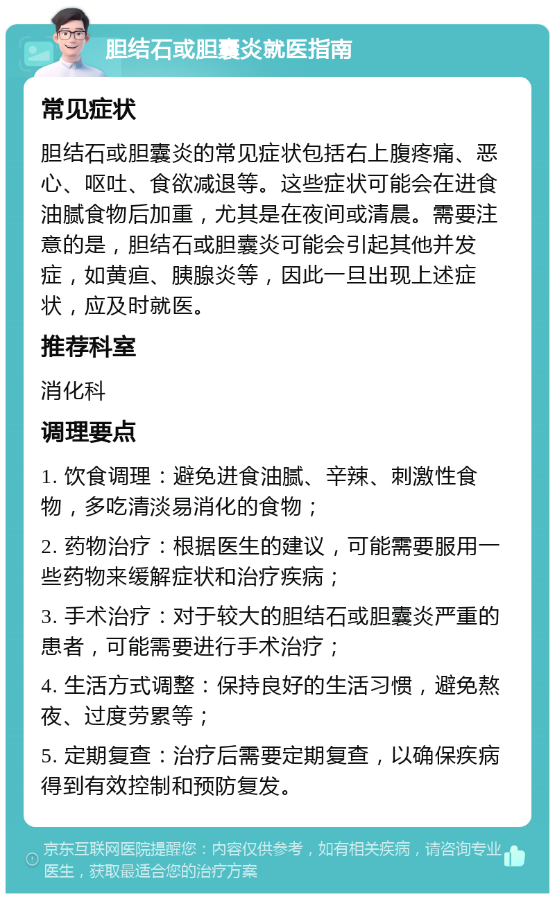 胆结石或胆囊炎就医指南 常见症状 胆结石或胆囊炎的常见症状包括右上腹疼痛、恶心、呕吐、食欲减退等。这些症状可能会在进食油腻食物后加重，尤其是在夜间或清晨。需要注意的是，胆结石或胆囊炎可能会引起其他并发症，如黄疸、胰腺炎等，因此一旦出现上述症状，应及时就医。 推荐科室 消化科 调理要点 1. 饮食调理：避免进食油腻、辛辣、刺激性食物，多吃清淡易消化的食物； 2. 药物治疗：根据医生的建议，可能需要服用一些药物来缓解症状和治疗疾病； 3. 手术治疗：对于较大的胆结石或胆囊炎严重的患者，可能需要进行手术治疗； 4. 生活方式调整：保持良好的生活习惯，避免熬夜、过度劳累等； 5. 定期复查：治疗后需要定期复查，以确保疾病得到有效控制和预防复发。