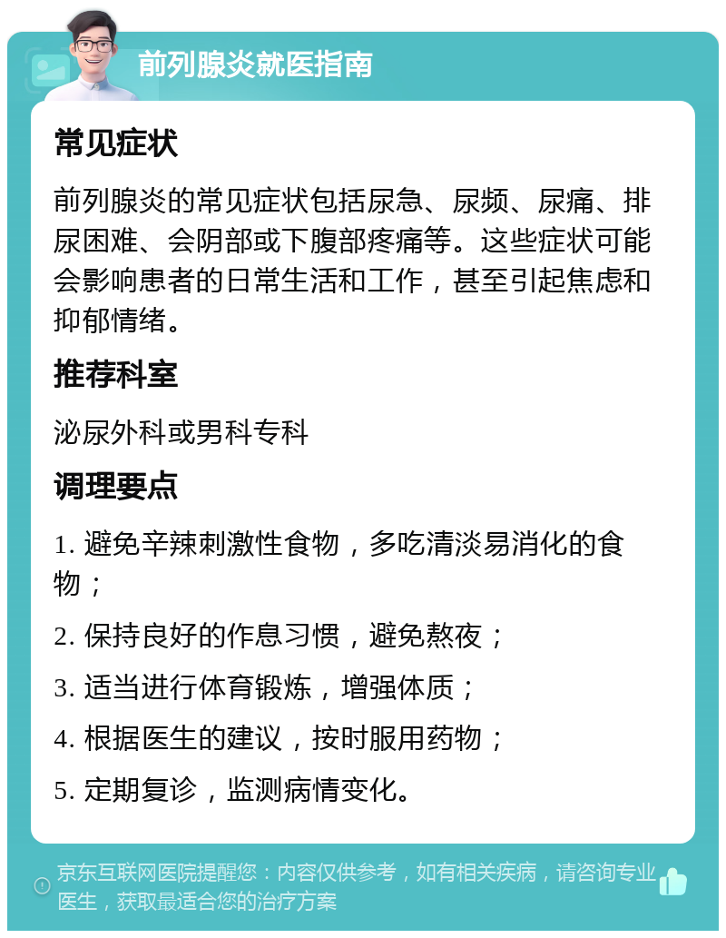 前列腺炎就医指南 常见症状 前列腺炎的常见症状包括尿急、尿频、尿痛、排尿困难、会阴部或下腹部疼痛等。这些症状可能会影响患者的日常生活和工作，甚至引起焦虑和抑郁情绪。 推荐科室 泌尿外科或男科专科 调理要点 1. 避免辛辣刺激性食物，多吃清淡易消化的食物； 2. 保持良好的作息习惯，避免熬夜； 3. 适当进行体育锻炼，增强体质； 4. 根据医生的建议，按时服用药物； 5. 定期复诊，监测病情变化。