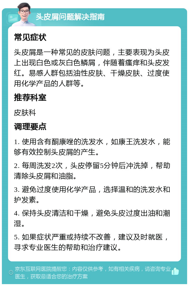 头皮屑问题解决指南 常见症状 头皮屑是一种常见的皮肤问题，主要表现为头皮上出现白色或灰白色鳞屑，伴随着瘙痒和头皮发红。易感人群包括油性皮肤、干燥皮肤、过度使用化学产品的人群等。 推荐科室 皮肤科 调理要点 1. 使用含有酮康唑的洗发水，如康王洗发水，能够有效控制头皮屑的产生。 2. 每周洗发2次，头皮停留5分钟后冲洗掉，帮助清除头皮屑和油脂。 3. 避免过度使用化学产品，选择温和的洗发水和护发素。 4. 保持头皮清洁和干燥，避免头皮过度出油和潮湿。 5. 如果症状严重或持续不改善，建议及时就医，寻求专业医生的帮助和治疗建议。