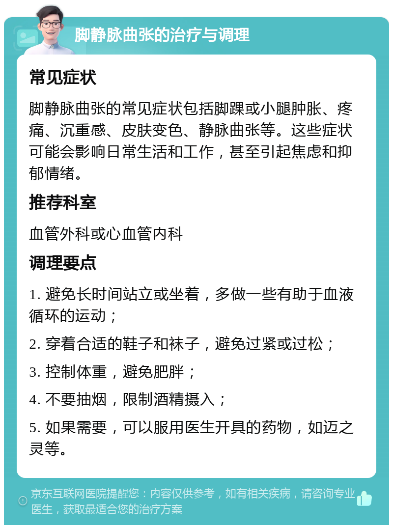 脚静脉曲张的治疗与调理 常见症状 脚静脉曲张的常见症状包括脚踝或小腿肿胀、疼痛、沉重感、皮肤变色、静脉曲张等。这些症状可能会影响日常生活和工作，甚至引起焦虑和抑郁情绪。 推荐科室 血管外科或心血管内科 调理要点 1. 避免长时间站立或坐着，多做一些有助于血液循环的运动； 2. 穿着合适的鞋子和袜子，避免过紧或过松； 3. 控制体重，避免肥胖； 4. 不要抽烟，限制酒精摄入； 5. 如果需要，可以服用医生开具的药物，如迈之灵等。