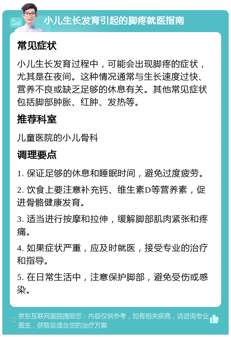 小儿生长发育引起的脚疼就医指南 常见症状 小儿生长发育过程中，可能会出现脚疼的症状，尤其是在夜间。这种情况通常与生长速度过快、营养不良或缺乏足够的休息有关。其他常见症状包括脚部肿胀、红肿、发热等。 推荐科室 儿童医院的小儿骨科 调理要点 1. 保证足够的休息和睡眠时间，避免过度疲劳。 2. 饮食上要注意补充钙、维生素D等营养素，促进骨骼健康发育。 3. 适当进行按摩和拉伸，缓解脚部肌肉紧张和疼痛。 4. 如果症状严重，应及时就医，接受专业的治疗和指导。 5. 在日常生活中，注意保护脚部，避免受伤或感染。