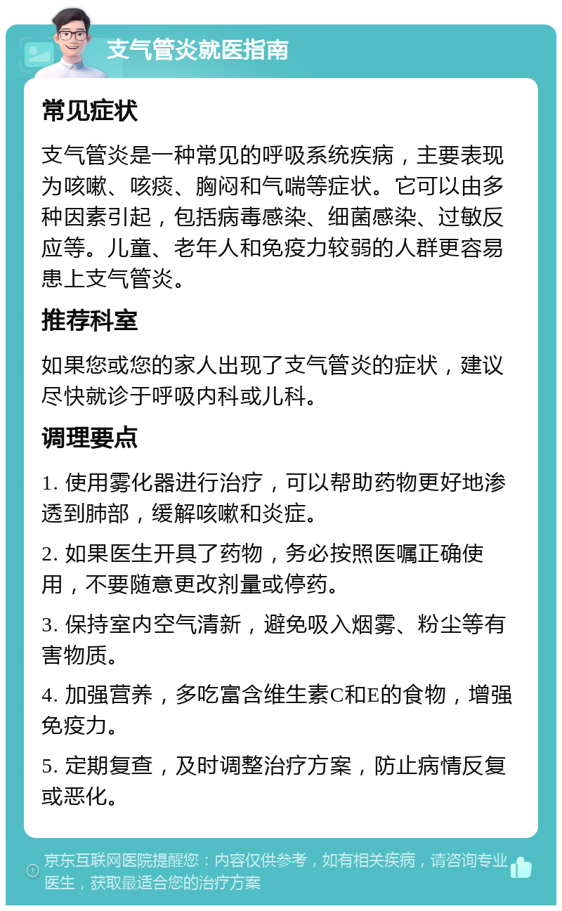 支气管炎就医指南 常见症状 支气管炎是一种常见的呼吸系统疾病，主要表现为咳嗽、咳痰、胸闷和气喘等症状。它可以由多种因素引起，包括病毒感染、细菌感染、过敏反应等。儿童、老年人和免疫力较弱的人群更容易患上支气管炎。 推荐科室 如果您或您的家人出现了支气管炎的症状，建议尽快就诊于呼吸内科或儿科。 调理要点 1. 使用雾化器进行治疗，可以帮助药物更好地渗透到肺部，缓解咳嗽和炎症。 2. 如果医生开具了药物，务必按照医嘱正确使用，不要随意更改剂量或停药。 3. 保持室内空气清新，避免吸入烟雾、粉尘等有害物质。 4. 加强营养，多吃富含维生素C和E的食物，增强免疫力。 5. 定期复查，及时调整治疗方案，防止病情反复或恶化。