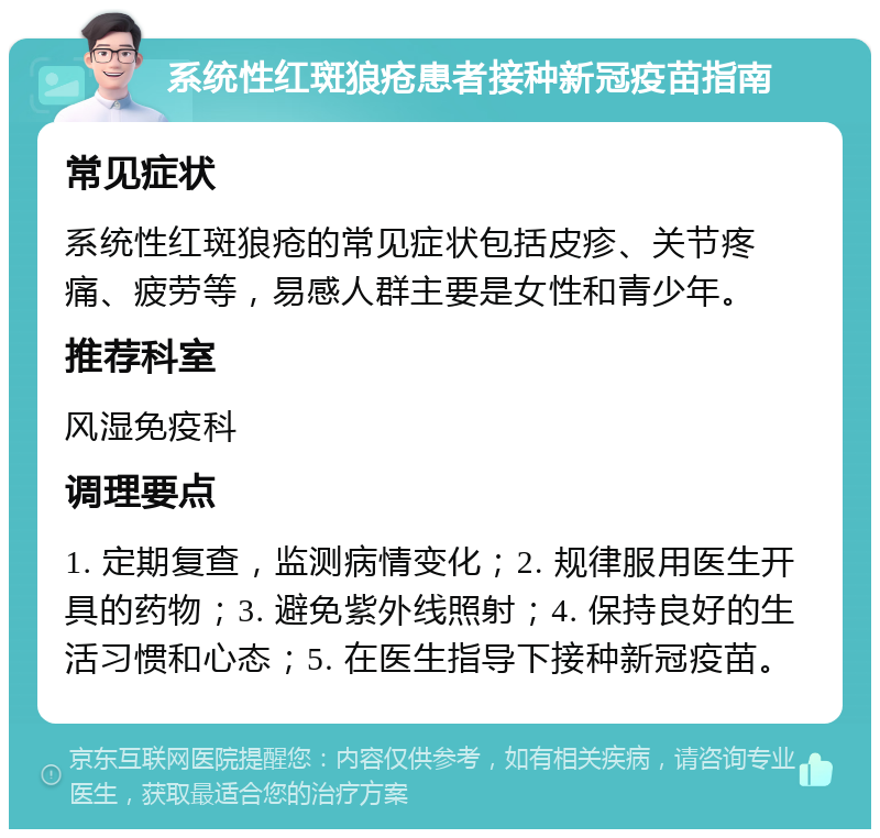 系统性红斑狼疮患者接种新冠疫苗指南 常见症状 系统性红斑狼疮的常见症状包括皮疹、关节疼痛、疲劳等，易感人群主要是女性和青少年。 推荐科室 风湿免疫科 调理要点 1. 定期复查，监测病情变化；2. 规律服用医生开具的药物；3. 避免紫外线照射；4. 保持良好的生活习惯和心态；5. 在医生指导下接种新冠疫苗。