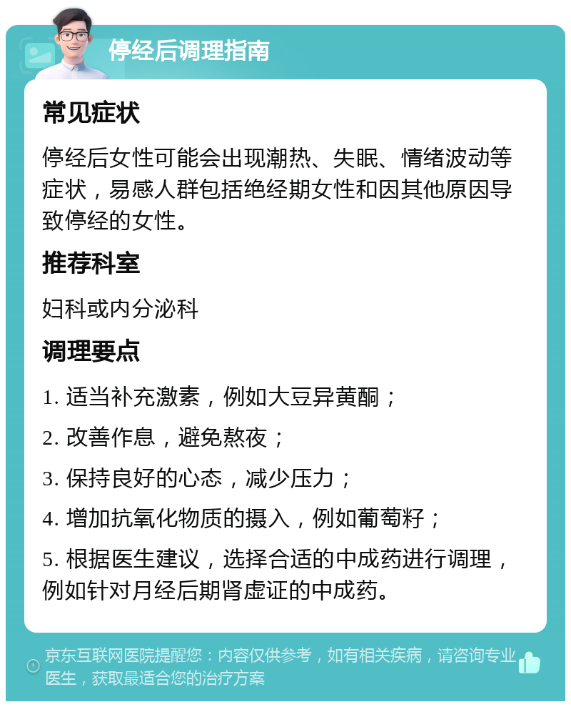 停经后调理指南 常见症状 停经后女性可能会出现潮热、失眠、情绪波动等症状，易感人群包括绝经期女性和因其他原因导致停经的女性。 推荐科室 妇科或内分泌科 调理要点 1. 适当补充激素，例如大豆异黄酮； 2. 改善作息，避免熬夜； 3. 保持良好的心态，减少压力； 4. 增加抗氧化物质的摄入，例如葡萄籽； 5. 根据医生建议，选择合适的中成药进行调理，例如针对月经后期肾虚证的中成药。