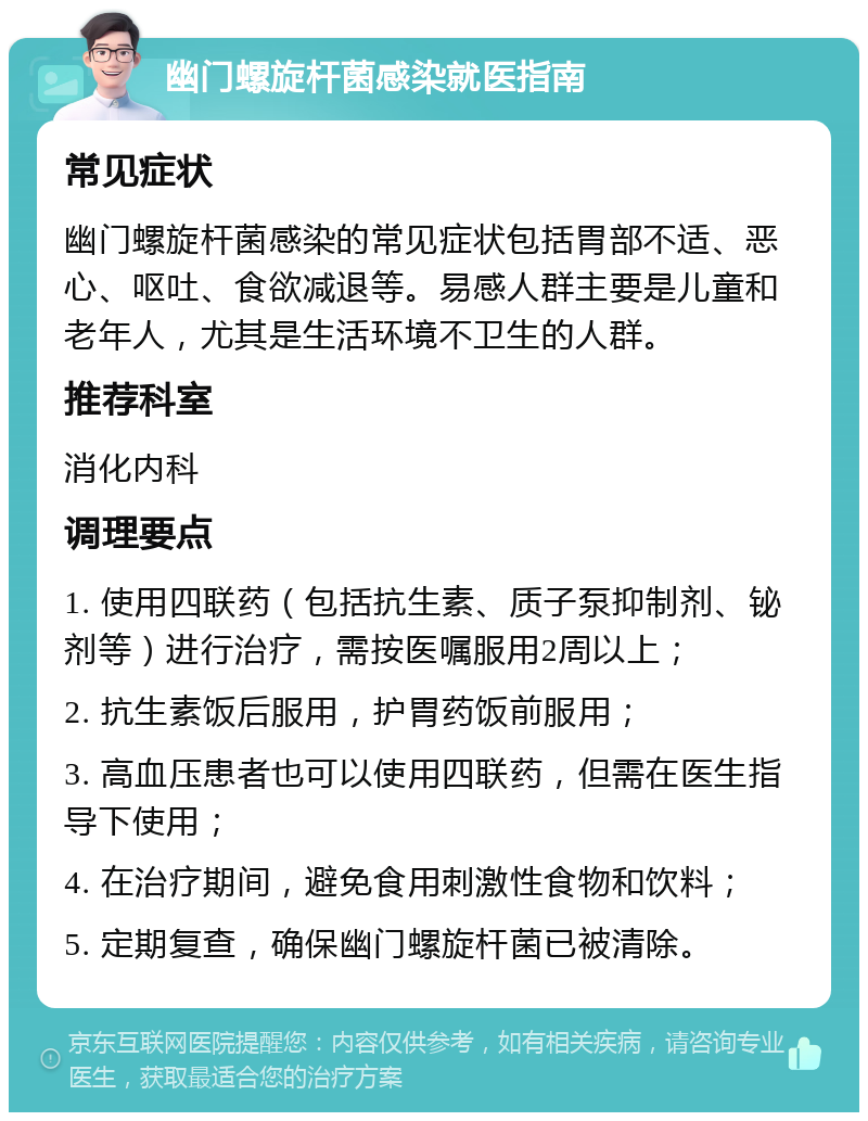 幽门螺旋杆菌感染就医指南 常见症状 幽门螺旋杆菌感染的常见症状包括胃部不适、恶心、呕吐、食欲减退等。易感人群主要是儿童和老年人，尤其是生活环境不卫生的人群。 推荐科室 消化内科 调理要点 1. 使用四联药（包括抗生素、质子泵抑制剂、铋剂等）进行治疗，需按医嘱服用2周以上； 2. 抗生素饭后服用，护胃药饭前服用； 3. 高血压患者也可以使用四联药，但需在医生指导下使用； 4. 在治疗期间，避免食用刺激性食物和饮料； 5. 定期复查，确保幽门螺旋杆菌已被清除。