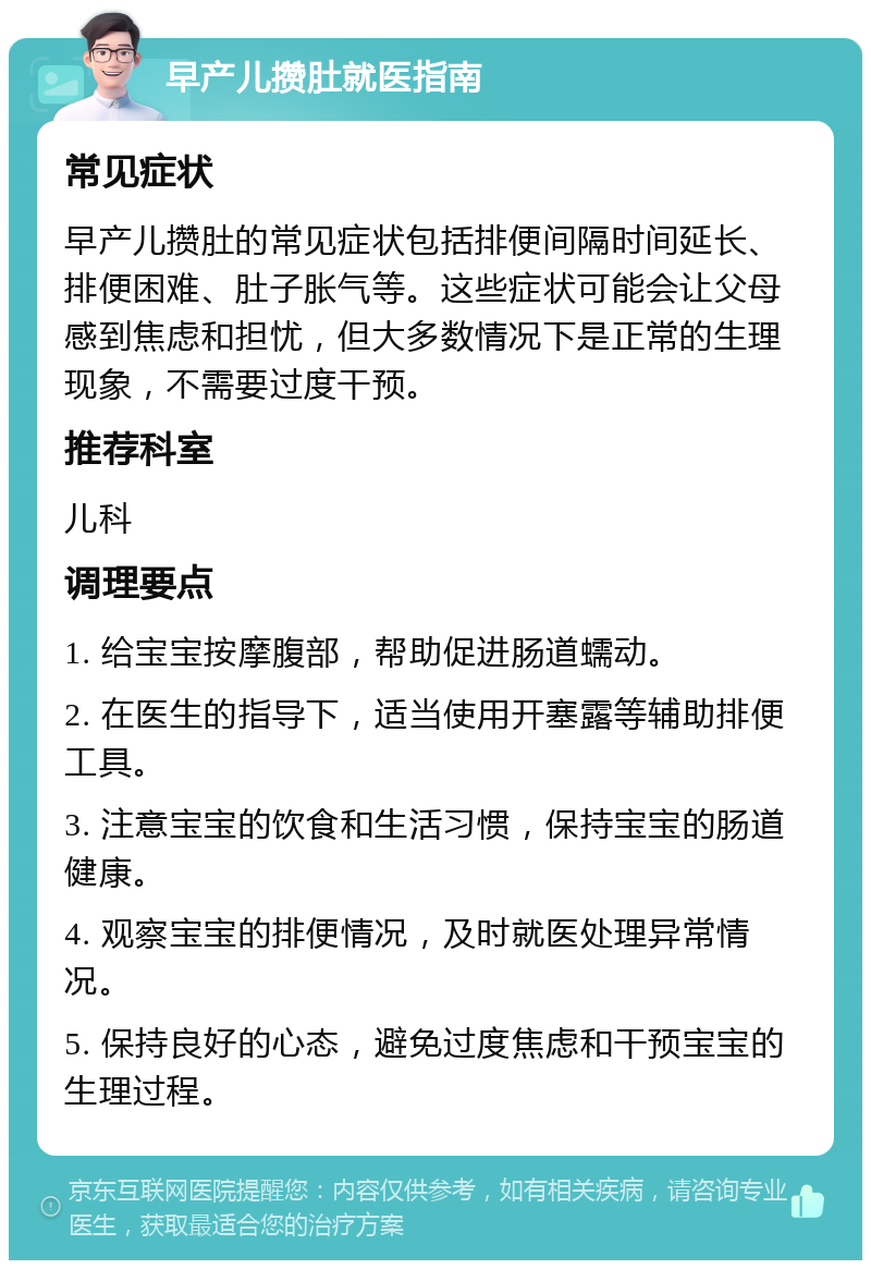 早产儿攒肚就医指南 常见症状 早产儿攒肚的常见症状包括排便间隔时间延长、排便困难、肚子胀气等。这些症状可能会让父母感到焦虑和担忧，但大多数情况下是正常的生理现象，不需要过度干预。 推荐科室 儿科 调理要点 1. 给宝宝按摩腹部，帮助促进肠道蠕动。 2. 在医生的指导下，适当使用开塞露等辅助排便工具。 3. 注意宝宝的饮食和生活习惯，保持宝宝的肠道健康。 4. 观察宝宝的排便情况，及时就医处理异常情况。 5. 保持良好的心态，避免过度焦虑和干预宝宝的生理过程。