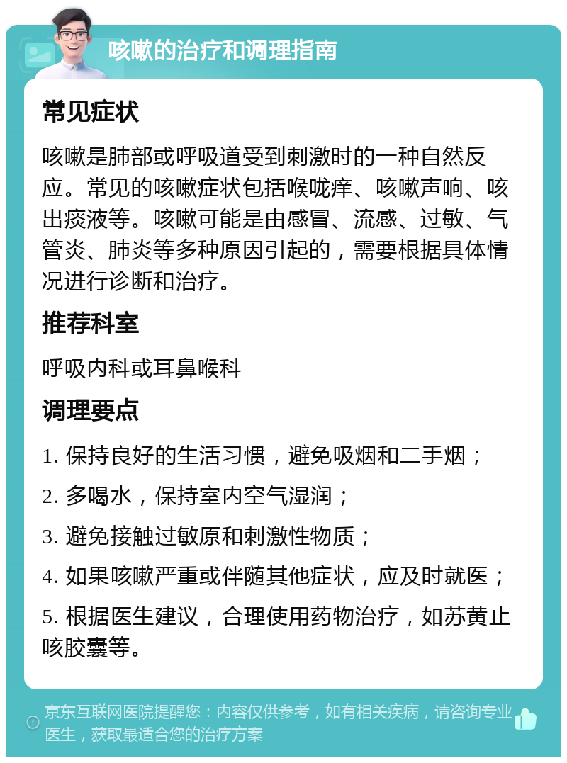 咳嗽的治疗和调理指南 常见症状 咳嗽是肺部或呼吸道受到刺激时的一种自然反应。常见的咳嗽症状包括喉咙痒、咳嗽声响、咳出痰液等。咳嗽可能是由感冒、流感、过敏、气管炎、肺炎等多种原因引起的，需要根据具体情况进行诊断和治疗。 推荐科室 呼吸内科或耳鼻喉科 调理要点 1. 保持良好的生活习惯，避免吸烟和二手烟； 2. 多喝水，保持室内空气湿润； 3. 避免接触过敏原和刺激性物质； 4. 如果咳嗽严重或伴随其他症状，应及时就医； 5. 根据医生建议，合理使用药物治疗，如苏黄止咳胶囊等。