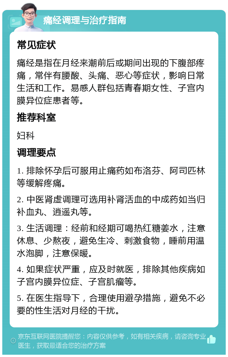 痛经调理与治疗指南 常见症状 痛经是指在月经来潮前后或期间出现的下腹部疼痛，常伴有腰酸、头痛、恶心等症状，影响日常生活和工作。易感人群包括青春期女性、子宫内膜异位症患者等。 推荐科室 妇科 调理要点 1. 排除怀孕后可服用止痛药如布洛芬、阿司匹林等缓解疼痛。 2. 中医肾虚调理可选用补肾活血的中成药如当归补血丸、逍遥丸等。 3. 生活调理：经前和经期可喝热红糖姜水，注意休息、少熬夜，避免生冷、刺激食物，睡前用温水泡脚，注意保暖。 4. 如果症状严重，应及时就医，排除其他疾病如子宫内膜异位症、子宫肌瘤等。 5. 在医生指导下，合理使用避孕措施，避免不必要的性生活对月经的干扰。