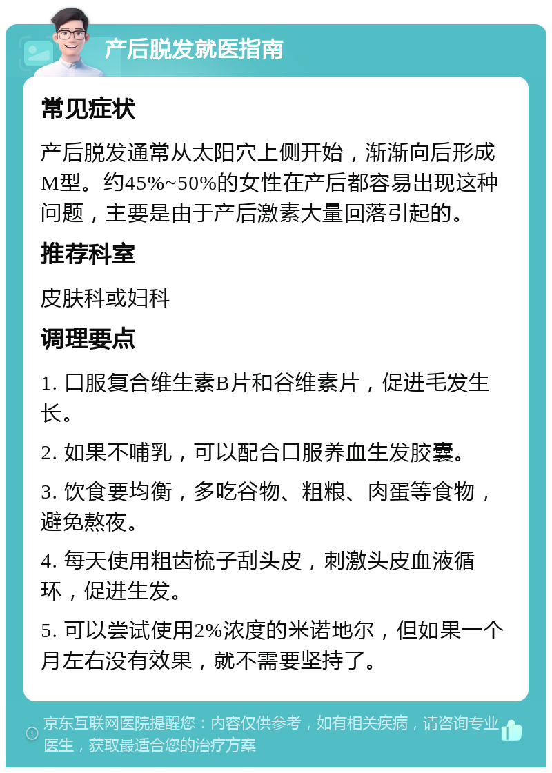 产后脱发就医指南 常见症状 产后脱发通常从太阳穴上侧开始，渐渐向后形成M型。约45%~50%的女性在产后都容易出现这种问题，主要是由于产后激素大量回落引起的。 推荐科室 皮肤科或妇科 调理要点 1. 口服复合维生素B片和谷维素片，促进毛发生长。 2. 如果不哺乳，可以配合口服养血生发胶囊。 3. 饮食要均衡，多吃谷物、粗粮、肉蛋等食物，避免熬夜。 4. 每天使用粗齿梳子刮头皮，刺激头皮血液循环，促进生发。 5. 可以尝试使用2%浓度的米诺地尔，但如果一个月左右没有效果，就不需要坚持了。