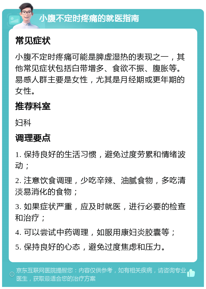 小腹不定时疼痛的就医指南 常见症状 小腹不定时疼痛可能是脾虚湿热的表现之一，其他常见症状包括白带增多、食欲不振、腹胀等。易感人群主要是女性，尤其是月经期或更年期的女性。 推荐科室 妇科 调理要点 1. 保持良好的生活习惯，避免过度劳累和情绪波动； 2. 注意饮食调理，少吃辛辣、油腻食物，多吃清淡易消化的食物； 3. 如果症状严重，应及时就医，进行必要的检查和治疗； 4. 可以尝试中药调理，如服用康妇炎胶囊等； 5. 保持良好的心态，避免过度焦虑和压力。