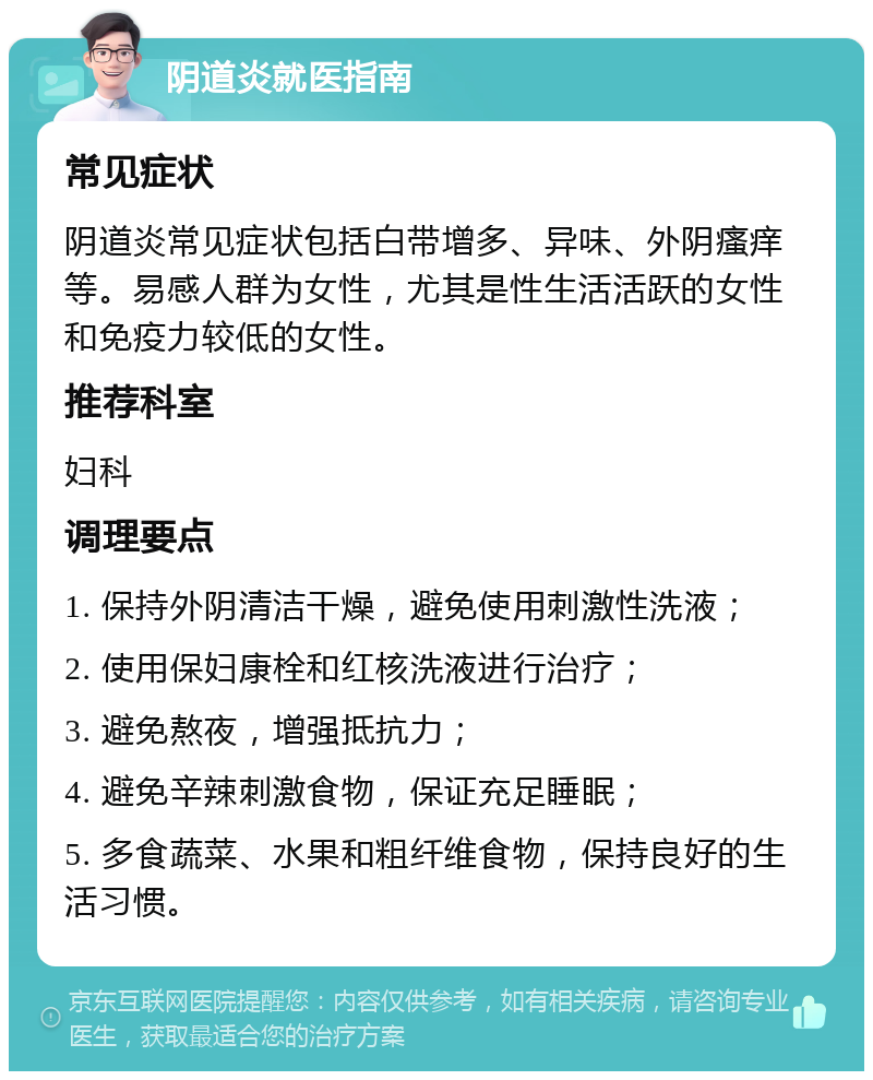 阴道炎就医指南 常见症状 阴道炎常见症状包括白带增多、异味、外阴瘙痒等。易感人群为女性，尤其是性生活活跃的女性和免疫力较低的女性。 推荐科室 妇科 调理要点 1. 保持外阴清洁干燥，避免使用刺激性洗液； 2. 使用保妇康栓和红核洗液进行治疗； 3. 避免熬夜，增强抵抗力； 4. 避免辛辣刺激食物，保证充足睡眠； 5. 多食蔬菜、水果和粗纤维食物，保持良好的生活习惯。