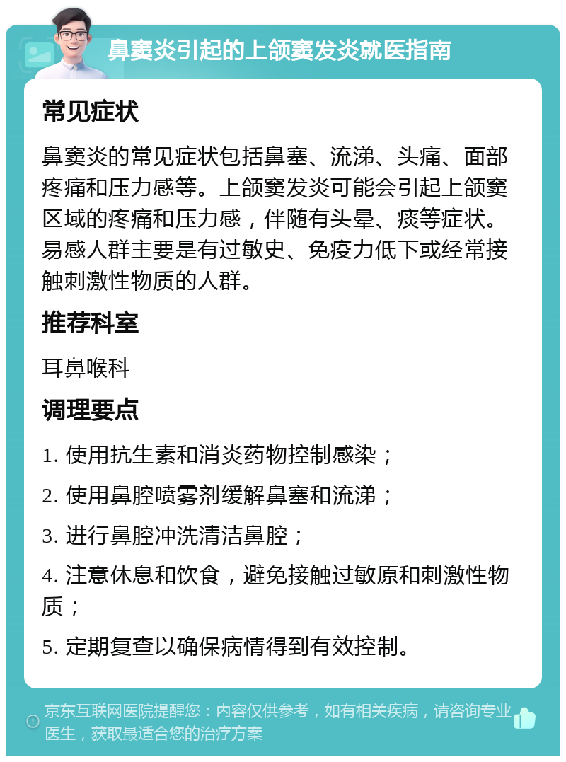 鼻窦炎引起的上颌窦发炎就医指南 常见症状 鼻窦炎的常见症状包括鼻塞、流涕、头痛、面部疼痛和压力感等。上颌窦发炎可能会引起上颌窦区域的疼痛和压力感，伴随有头晕、痰等症状。易感人群主要是有过敏史、免疫力低下或经常接触刺激性物质的人群。 推荐科室 耳鼻喉科 调理要点 1. 使用抗生素和消炎药物控制感染； 2. 使用鼻腔喷雾剂缓解鼻塞和流涕； 3. 进行鼻腔冲洗清洁鼻腔； 4. 注意休息和饮食，避免接触过敏原和刺激性物质； 5. 定期复查以确保病情得到有效控制。