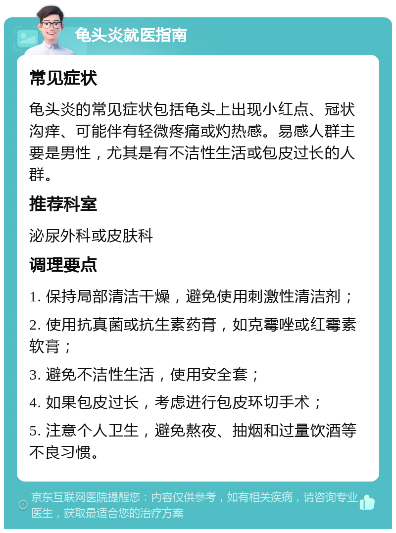 龟头炎就医指南 常见症状 龟头炎的常见症状包括龟头上出现小红点、冠状沟痒、可能伴有轻微疼痛或灼热感。易感人群主要是男性，尤其是有不洁性生活或包皮过长的人群。 推荐科室 泌尿外科或皮肤科 调理要点 1. 保持局部清洁干燥，避免使用刺激性清洁剂； 2. 使用抗真菌或抗生素药膏，如克霉唑或红霉素软膏； 3. 避免不洁性生活，使用安全套； 4. 如果包皮过长，考虑进行包皮环切手术； 5. 注意个人卫生，避免熬夜、抽烟和过量饮酒等不良习惯。