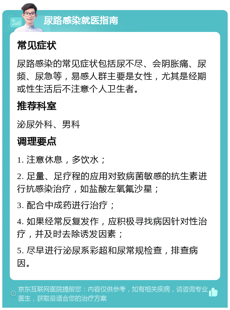 尿路感染就医指南 常见症状 尿路感染的常见症状包括尿不尽、会阴胀痛、尿频、尿急等，易感人群主要是女性，尤其是经期或性生活后不注意个人卫生者。 推荐科室 泌尿外科、男科 调理要点 1. 注意休息，多饮水； 2. 足量、足疗程的应用对致病菌敏感的抗生素进行抗感染治疗，如盐酸左氧氟沙星； 3. 配合中成药进行治疗； 4. 如果经常反复发作，应积极寻找病因针对性治疗，并及时去除诱发因素； 5. 尽早进行泌尿系彩超和尿常规检查，排查病因。