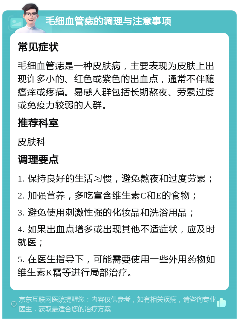 毛细血管痣的调理与注意事项 常见症状 毛细血管痣是一种皮肤病，主要表现为皮肤上出现许多小的、红色或紫色的出血点，通常不伴随瘙痒或疼痛。易感人群包括长期熬夜、劳累过度或免疫力较弱的人群。 推荐科室 皮肤科 调理要点 1. 保持良好的生活习惯，避免熬夜和过度劳累； 2. 加强营养，多吃富含维生素C和E的食物； 3. 避免使用刺激性强的化妆品和洗浴用品； 4. 如果出血点增多或出现其他不适症状，应及时就医； 5. 在医生指导下，可能需要使用一些外用药物如维生素K霜等进行局部治疗。