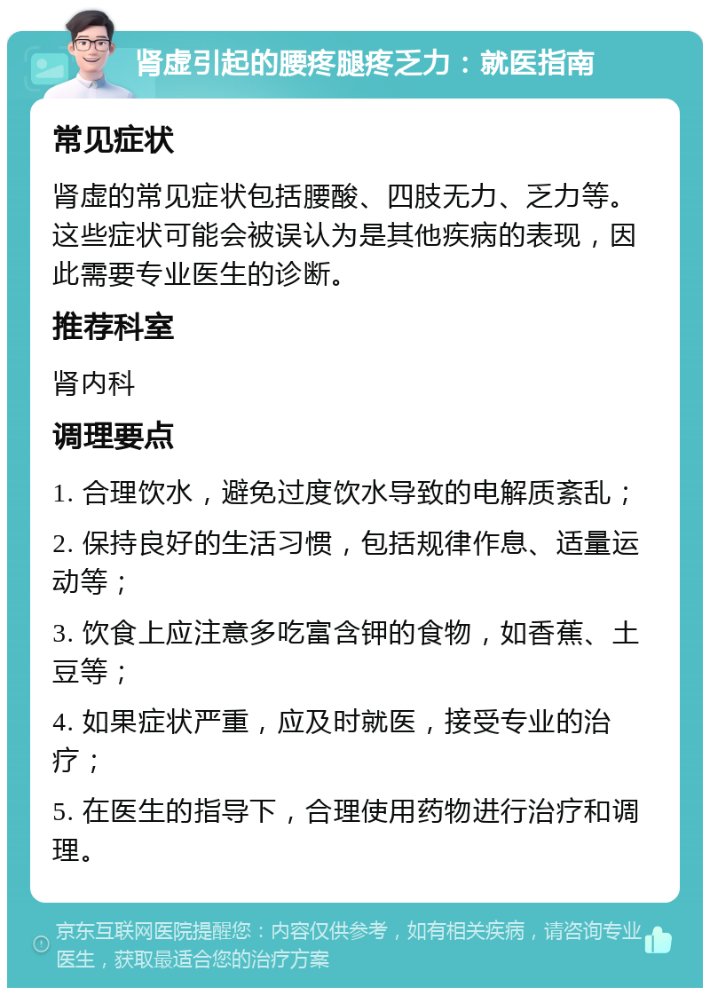 肾虚引起的腰疼腿疼乏力：就医指南 常见症状 肾虚的常见症状包括腰酸、四肢无力、乏力等。这些症状可能会被误认为是其他疾病的表现，因此需要专业医生的诊断。 推荐科室 肾内科 调理要点 1. 合理饮水，避免过度饮水导致的电解质紊乱； 2. 保持良好的生活习惯，包括规律作息、适量运动等； 3. 饮食上应注意多吃富含钾的食物，如香蕉、土豆等； 4. 如果症状严重，应及时就医，接受专业的治疗； 5. 在医生的指导下，合理使用药物进行治疗和调理。