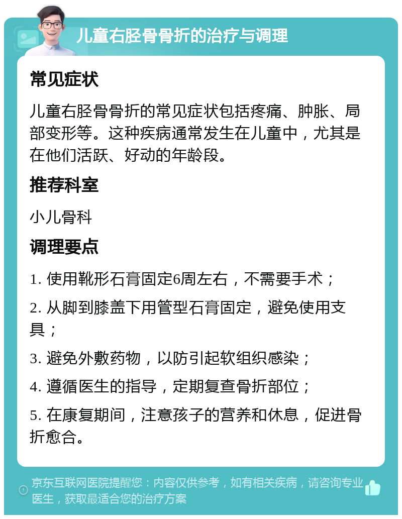 儿童右胫骨骨折的治疗与调理 常见症状 儿童右胫骨骨折的常见症状包括疼痛、肿胀、局部变形等。这种疾病通常发生在儿童中，尤其是在他们活跃、好动的年龄段。 推荐科室 小儿骨科 调理要点 1. 使用靴形石膏固定6周左右，不需要手术； 2. 从脚到膝盖下用管型石膏固定，避免使用支具； 3. 避免外敷药物，以防引起软组织感染； 4. 遵循医生的指导，定期复查骨折部位； 5. 在康复期间，注意孩子的营养和休息，促进骨折愈合。