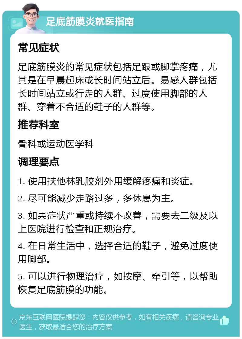 足底筋膜炎就医指南 常见症状 足底筋膜炎的常见症状包括足跟或脚掌疼痛，尤其是在早晨起床或长时间站立后。易感人群包括长时间站立或行走的人群、过度使用脚部的人群、穿着不合适的鞋子的人群等。 推荐科室 骨科或运动医学科 调理要点 1. 使用扶他林乳胶剂外用缓解疼痛和炎症。 2. 尽可能减少走路过多，多休息为主。 3. 如果症状严重或持续不改善，需要去二级及以上医院进行检查和正规治疗。 4. 在日常生活中，选择合适的鞋子，避免过度使用脚部。 5. 可以进行物理治疗，如按摩、牵引等，以帮助恢复足底筋膜的功能。