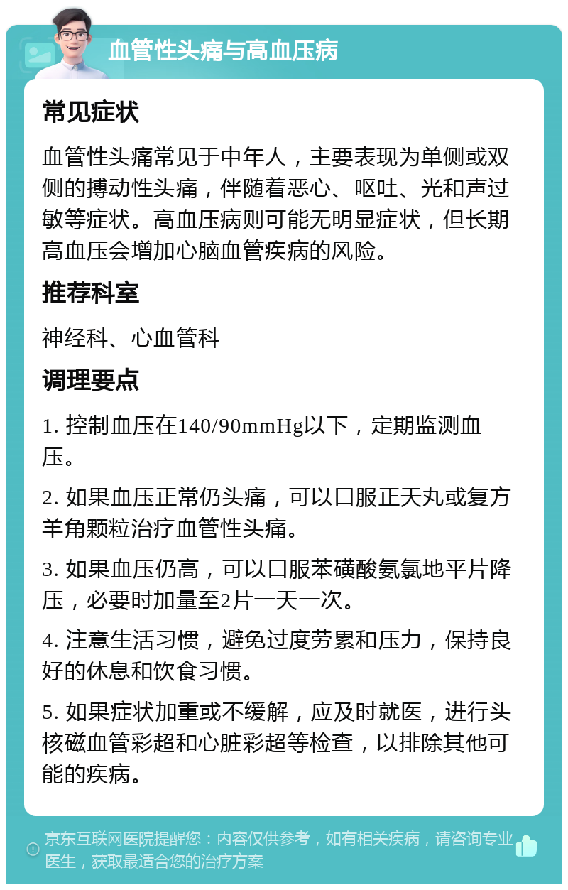 血管性头痛与高血压病 常见症状 血管性头痛常见于中年人，主要表现为单侧或双侧的搏动性头痛，伴随着恶心、呕吐、光和声过敏等症状。高血压病则可能无明显症状，但长期高血压会增加心脑血管疾病的风险。 推荐科室 神经科、心血管科 调理要点 1. 控制血压在140/90mmHg以下，定期监测血压。 2. 如果血压正常仍头痛，可以口服正天丸或复方羊角颗粒治疗血管性头痛。 3. 如果血压仍高，可以口服苯磺酸氨氯地平片降压，必要时加量至2片一天一次。 4. 注意生活习惯，避免过度劳累和压力，保持良好的休息和饮食习惯。 5. 如果症状加重或不缓解，应及时就医，进行头核磁血管彩超和心脏彩超等检查，以排除其他可能的疾病。