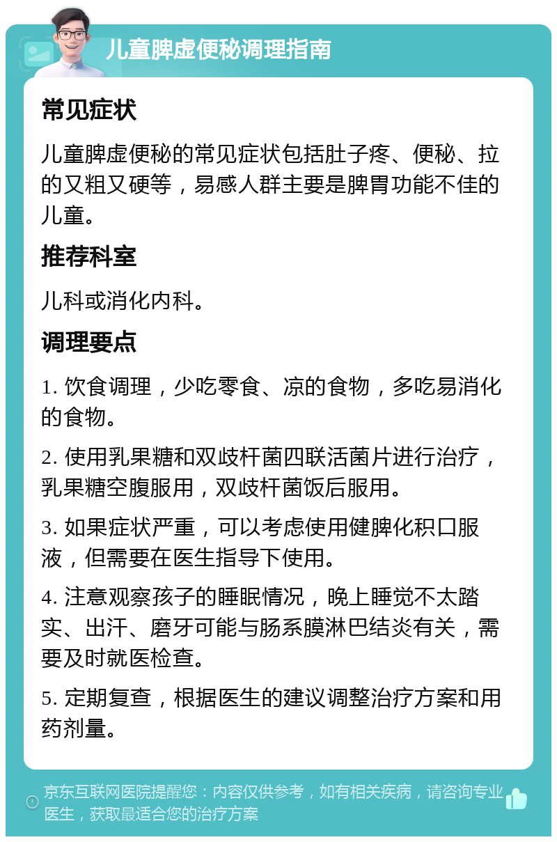 儿童脾虚便秘调理指南 常见症状 儿童脾虚便秘的常见症状包括肚子疼、便秘、拉的又粗又硬等，易感人群主要是脾胃功能不佳的儿童。 推荐科室 儿科或消化内科。 调理要点 1. 饮食调理，少吃零食、凉的食物，多吃易消化的食物。 2. 使用乳果糖和双歧杆菌四联活菌片进行治疗，乳果糖空腹服用，双歧杆菌饭后服用。 3. 如果症状严重，可以考虑使用健脾化积口服液，但需要在医生指导下使用。 4. 注意观察孩子的睡眠情况，晚上睡觉不太踏实、出汗、磨牙可能与肠系膜淋巴结炎有关，需要及时就医检查。 5. 定期复查，根据医生的建议调整治疗方案和用药剂量。