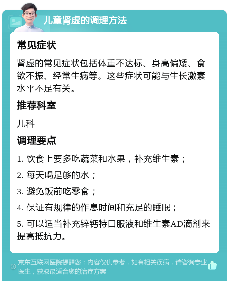 儿童肾虚的调理方法 常见症状 肾虚的常见症状包括体重不达标、身高偏矮、食欲不振、经常生病等。这些症状可能与生长激素水平不足有关。 推荐科室 儿科 调理要点 1. 饮食上要多吃蔬菜和水果，补充维生素； 2. 每天喝足够的水； 3. 避免饭前吃零食； 4. 保证有规律的作息时间和充足的睡眠； 5. 可以适当补充锌钙特口服液和维生素AD滴剂来提高抵抗力。