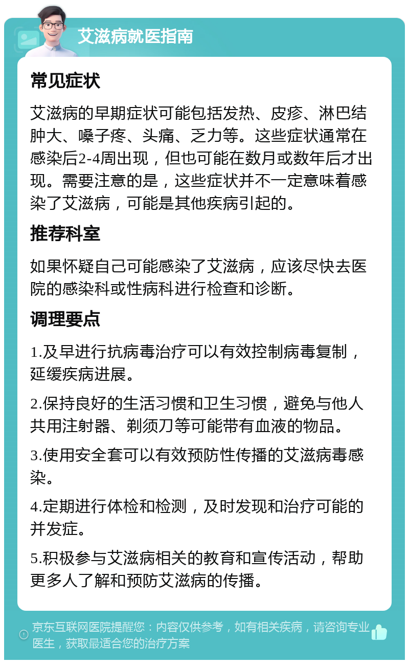 艾滋病就医指南 常见症状 艾滋病的早期症状可能包括发热、皮疹、淋巴结肿大、嗓子疼、头痛、乏力等。这些症状通常在感染后2-4周出现，但也可能在数月或数年后才出现。需要注意的是，这些症状并不一定意味着感染了艾滋病，可能是其他疾病引起的。 推荐科室 如果怀疑自己可能感染了艾滋病，应该尽快去医院的感染科或性病科进行检查和诊断。 调理要点 1.及早进行抗病毒治疗可以有效控制病毒复制，延缓疾病进展。 2.保持良好的生活习惯和卫生习惯，避免与他人共用注射器、剃须刀等可能带有血液的物品。 3.使用安全套可以有效预防性传播的艾滋病毒感染。 4.定期进行体检和检测，及时发现和治疗可能的并发症。 5.积极参与艾滋病相关的教育和宣传活动，帮助更多人了解和预防艾滋病的传播。