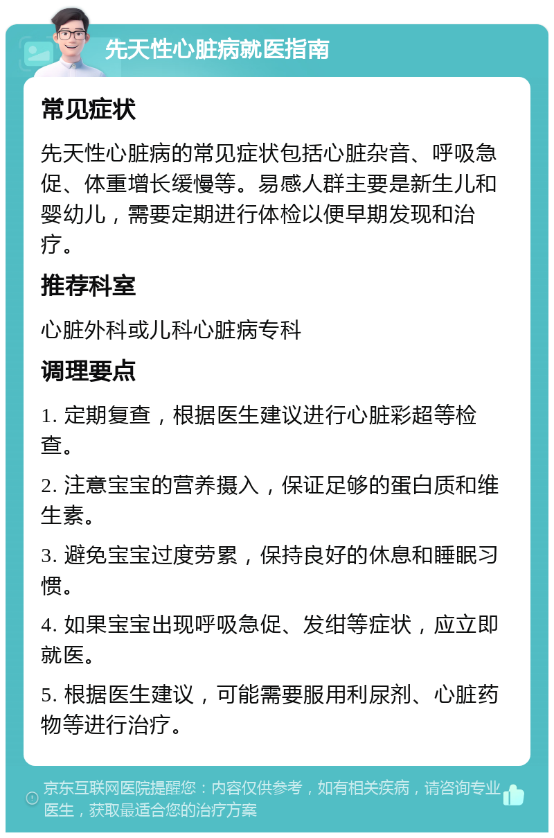 先天性心脏病就医指南 常见症状 先天性心脏病的常见症状包括心脏杂音、呼吸急促、体重增长缓慢等。易感人群主要是新生儿和婴幼儿，需要定期进行体检以便早期发现和治疗。 推荐科室 心脏外科或儿科心脏病专科 调理要点 1. 定期复查，根据医生建议进行心脏彩超等检查。 2. 注意宝宝的营养摄入，保证足够的蛋白质和维生素。 3. 避免宝宝过度劳累，保持良好的休息和睡眠习惯。 4. 如果宝宝出现呼吸急促、发绀等症状，应立即就医。 5. 根据医生建议，可能需要服用利尿剂、心脏药物等进行治疗。