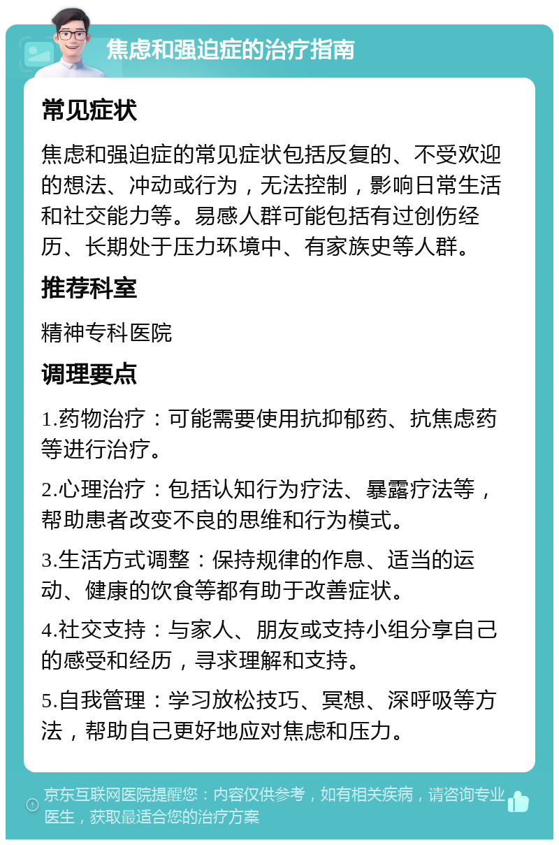 焦虑和强迫症的治疗指南 常见症状 焦虑和强迫症的常见症状包括反复的、不受欢迎的想法、冲动或行为，无法控制，影响日常生活和社交能力等。易感人群可能包括有过创伤经历、长期处于压力环境中、有家族史等人群。 推荐科室 精神专科医院 调理要点 1.药物治疗：可能需要使用抗抑郁药、抗焦虑药等进行治疗。 2.心理治疗：包括认知行为疗法、暴露疗法等，帮助患者改变不良的思维和行为模式。 3.生活方式调整：保持规律的作息、适当的运动、健康的饮食等都有助于改善症状。 4.社交支持：与家人、朋友或支持小组分享自己的感受和经历，寻求理解和支持。 5.自我管理：学习放松技巧、冥想、深呼吸等方法，帮助自己更好地应对焦虑和压力。