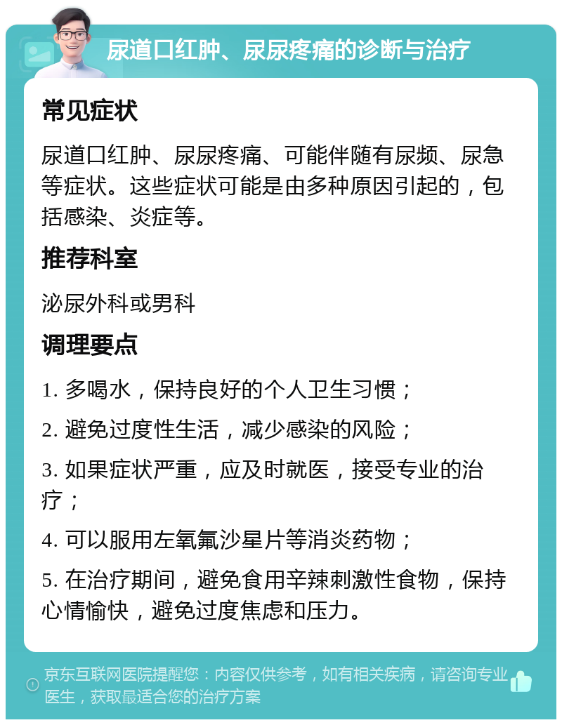 尿道口红肿、尿尿疼痛的诊断与治疗 常见症状 尿道口红肿、尿尿疼痛、可能伴随有尿频、尿急等症状。这些症状可能是由多种原因引起的，包括感染、炎症等。 推荐科室 泌尿外科或男科 调理要点 1. 多喝水，保持良好的个人卫生习惯； 2. 避免过度性生活，减少感染的风险； 3. 如果症状严重，应及时就医，接受专业的治疗； 4. 可以服用左氧氟沙星片等消炎药物； 5. 在治疗期间，避免食用辛辣刺激性食物，保持心情愉快，避免过度焦虑和压力。