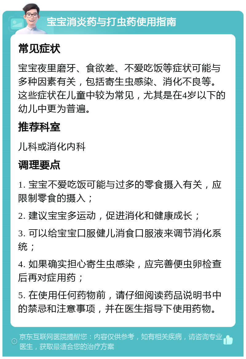 宝宝消炎药与打虫药使用指南 常见症状 宝宝夜里磨牙、食欲差、不爱吃饭等症状可能与多种因素有关，包括寄生虫感染、消化不良等。这些症状在儿童中较为常见，尤其是在4岁以下的幼儿中更为普遍。 推荐科室 儿科或消化内科 调理要点 1. 宝宝不爱吃饭可能与过多的零食摄入有关，应限制零食的摄入； 2. 建议宝宝多运动，促进消化和健康成长； 3. 可以给宝宝口服健儿消食口服液来调节消化系统； 4. 如果确实担心寄生虫感染，应完善便虫卵检查后再对症用药； 5. 在使用任何药物前，请仔细阅读药品说明书中的禁忌和注意事项，并在医生指导下使用药物。